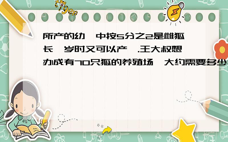 所产的幼崽中按5分之2是雌狐长一岁时又可以产崽.王大叔想办成有70只狐的养殖场,大约需要多少年?（可以按顺序算出第1~3年的只数相加.）