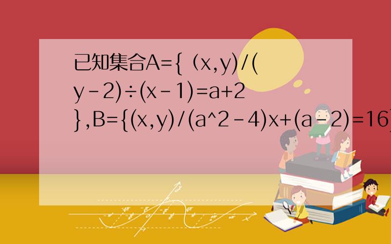 已知集合A={（x,y)/(y-2)÷(x-1)=a+2},B={(x,y)/(a^2-4)x+(a-2)=16},若对于x,y∈R,A∩B=空集,求a的值