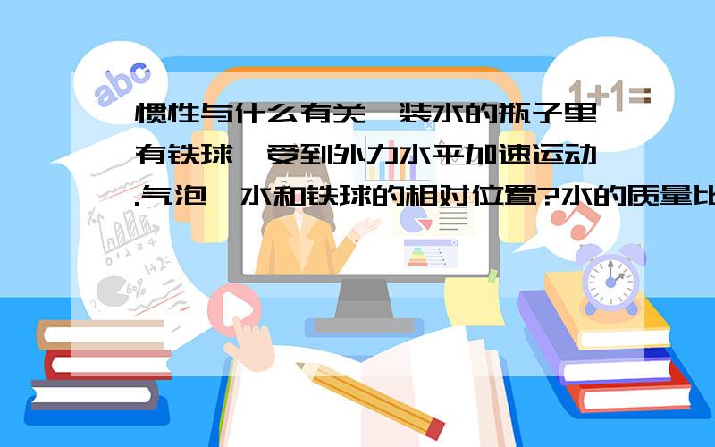 惯性与什么有关,装水的瓶子里有铁球,受到外力水平加速运动.气泡、水和铁球的相对位置?水的质量比铁球大实验结果是气泡的速度>水>铁球,应该如何用惯性解释这个现象.不是说惯性只与质