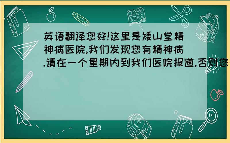 英语翻译您好!这里是矮山堂精神病医院,我们发现您有精神病,请在一个星期内到我们医院报道.否则您的单车会爆胎.挂号请按1,住院请按2,挂机请按3