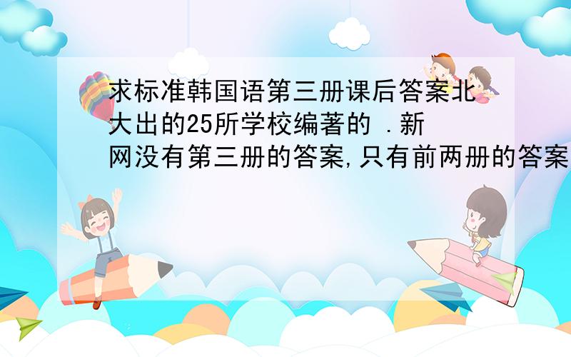 求标准韩国语第三册课后答案北大出的25所学校编著的 .新网没有第三册的答案,只有前两册的答案 ,我看的书是旧版的