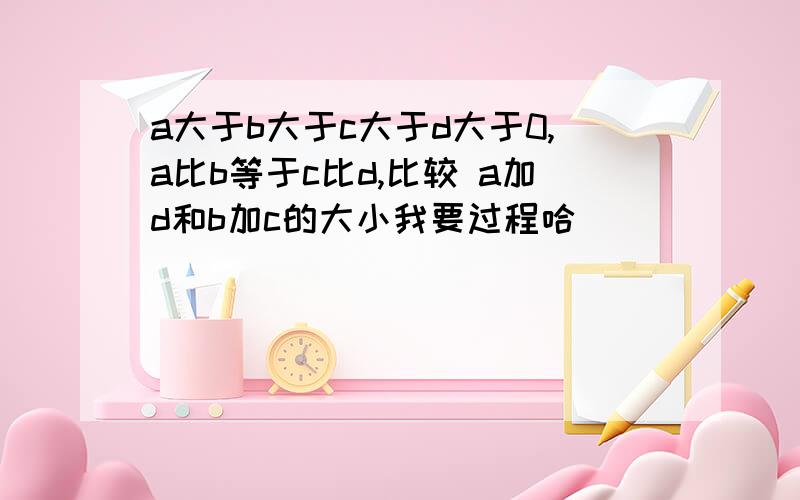 a大于b大于c大于d大于0,a比b等于c比d,比较 a加d和b加c的大小我要过程哈