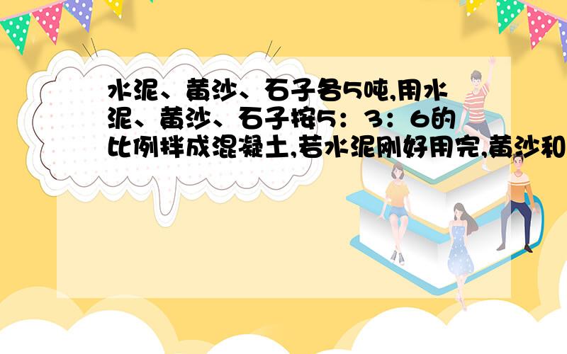 水泥、黄沙、石子各5吨,用水泥、黄沙、石子按5：3：6的比例拌成混凝土,若水泥刚好用完,黄沙和石子够吗不够少多少?如果够又多多少?