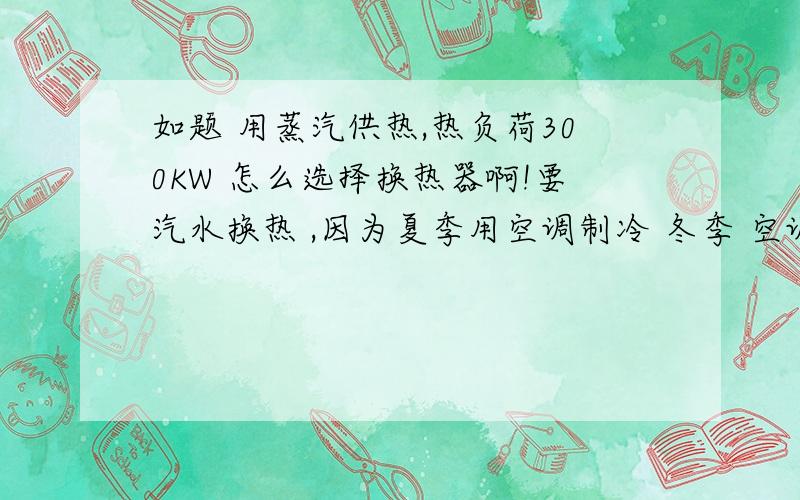 如题 用蒸汽供热,热负荷300KW 怎么选择换热器啊!要汽水换热 ,因为夏季用空调制冷 冬季 空调停运,才用附近蒸汽供热的