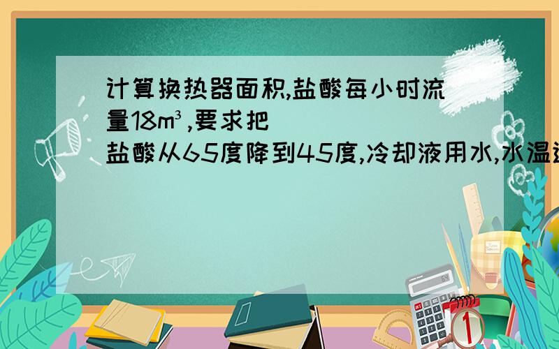 计算换热器面积,盐酸每小时流量18m³,要求把盐酸从65度降到45度,冷却液用水,水温进口30度,出口38度,问下用石墨换热器,需要多少面积,（如果条件不足,还需要什么条件