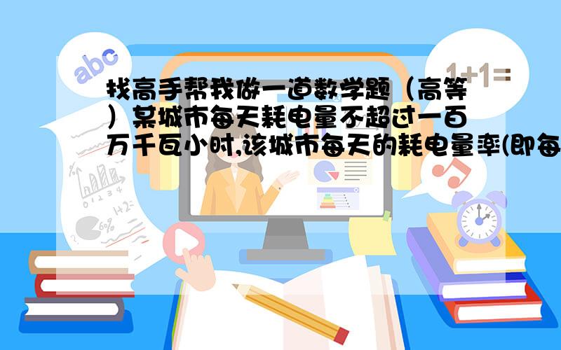 找高手帮我做一道数学题（高等）某城市每天耗电量不超过一百万千瓦小时,该城市每天的耗电量率(即每天耗电量/百万千瓦小时)是一个随机变量$,它服从下列密度函数所定的分布当0