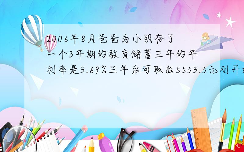 2006年8月爸爸为小明存了一个3年期的教育储蓄三年的年利率是3.69%三年后可取出5553.5元刚开始存了多少元