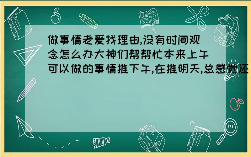 做事情老爱找理由,没有时间观念怎么办大神们帮帮忙本来上午可以做的事情推下午,在推明天,总感觉还有希望,可是心里却不同意这种想法,而站不起来