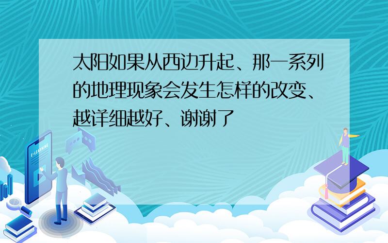 太阳如果从西边升起、那一系列的地理现象会发生怎样的改变、越详细越好、谢谢了