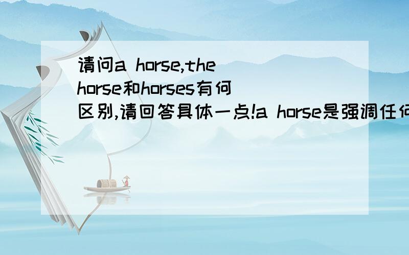 请问a horse,the horse和horses有何区别,请回答具体一点!a horse是强调任何一匹马;the horse是强调种类,即是马而不是牛,羊等别的;但不知horses的区别在哪,而且前面所说的区别不知正确与否?