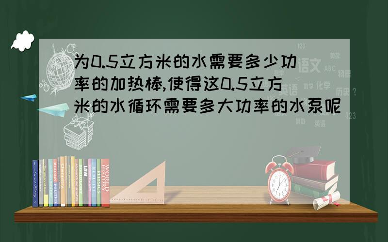 为0.5立方米的水需要多少功率的加热棒,使得这0.5立方米的水循环需要多大功率的水泵呢