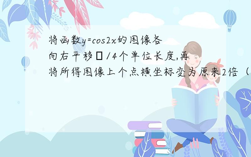 将函数y=cos2x的图像各向右平移π/4个单位长度,再将所得图像上个点横坐标变为原来2倍（纵坐标不变）则所得图像解析式__?