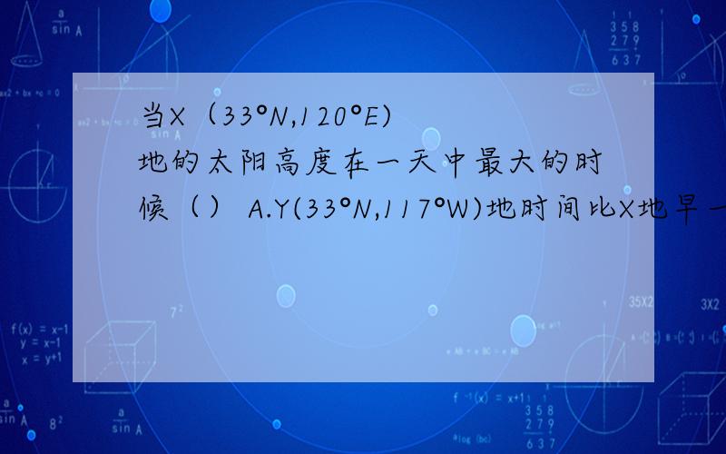 当X（33°N,120°E)地的太阳高度在一天中最大的时候（） A.Y(33°N,117°W)地时间比X地早一天 B.Y地时间与当X（33°N,120°E)地的太阳高度在一天中最大的时候（）A.Y(33°N,117°W)地时间比X地早一天 B.Y地