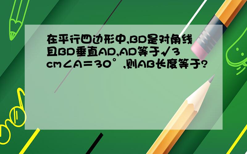 在平行四边形中,BD是对角线且BD垂直AD,AD等于√3cm∠A＝30°,则AB长度等于?