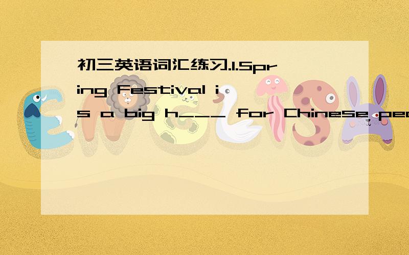 初三英语词汇练习.1.Spring Festival is a big h___ for Chinese people.2.All the Chinese people are looking f____ to the opening ceremony of the Beijing Olympic Games.3.They spent too much m_____ buying a new flat that they didn't have any left