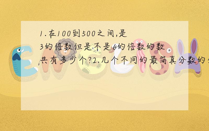 1.在100到500之间,是3的倍数但是不是6的倍数的数共有多少个?2.几个不同的最简真分数的分子都是质数,分母都是小于20的合数,要是这三个分数的和尽可能大,这三个分数是什么?3.八个自然数排成