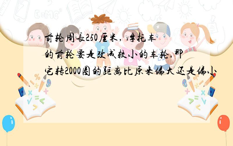 前轮周长250厘米, 摩托车的前轮要是改成较小的车轮,那它转2000圈的距离比原来偏大还是偏小