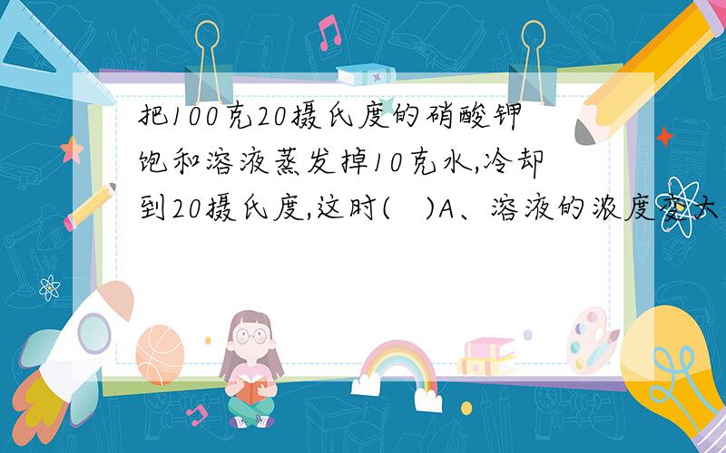 把100克20摄氏度的硝酸钾饱和溶液蒸发掉10克水,冷却到20摄氏度,这时(   )A、溶液的浓度变大    B、溶液的浓度变小  C、溶液的浓度不变D、溶液变成了不饱和溶液