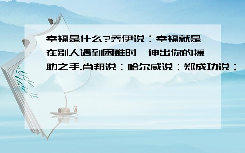 幸福是什么?乔伊说：幸福就是在别人遇到困难时,伸出你的援助之手.肖邦说：哈尔威说：郑成功说：