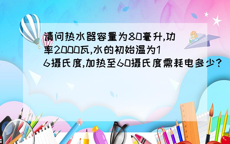 请问热水器容量为80毫升,功率2000瓦,水的初始温为16摄氏度,加热至60摄氏度需耗电多少?