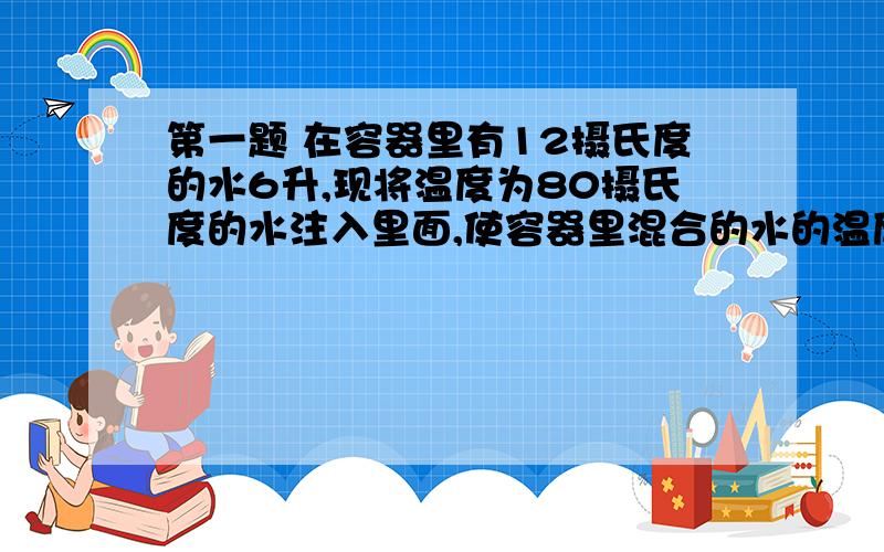 第一题 在容器里有12摄氏度的水6升,现将温度为80摄氏度的水注入里面,使容器里混合的水的温度不低于20摄氏度,且不高于24摄氏度,注入80摄氏度的水应多少升?第二题西部某工程,某投资商中标