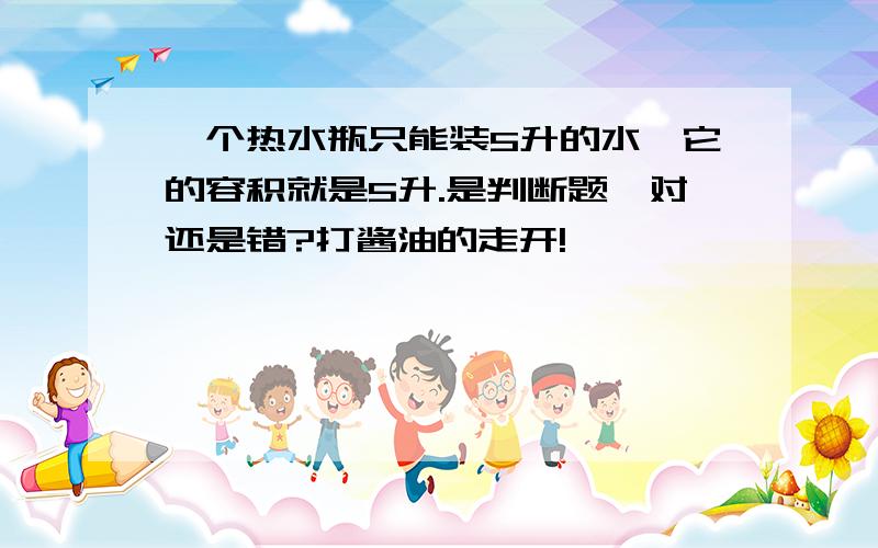 一个热水瓶只能装5升的水,它的容积就是5升.是判断题,对还是错?打酱油的走开!