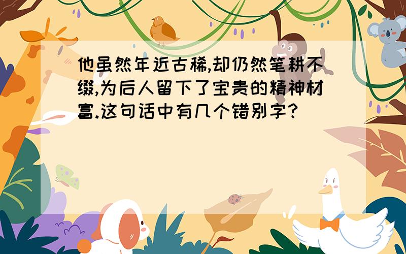 他虽然年近古稀,却仍然笔耕不缀,为后人留下了宝贵的精神材富.这句话中有几个错别字?