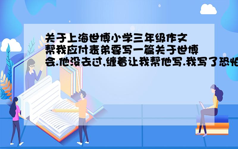 关于上海世博小学三年级作文 帮我应付表弟要写一篇关于世博会.他没去过,缠着让我帮他写.我写了恐怕他们老师会吓死的.很容易,随便写点,200 、300字吧.流水账再加点色彩就可以了.不要写太