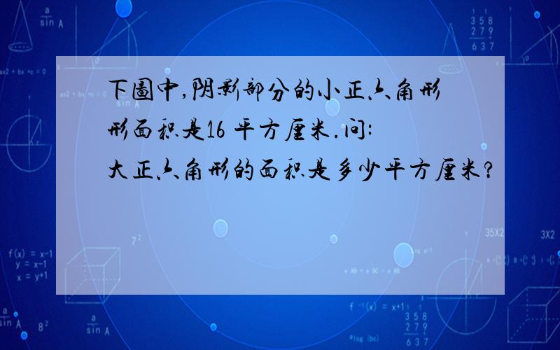 下图中,阴影部分的小正六角形形面积是16 平方厘米.问:大正六角形的面积是多少平方厘米?