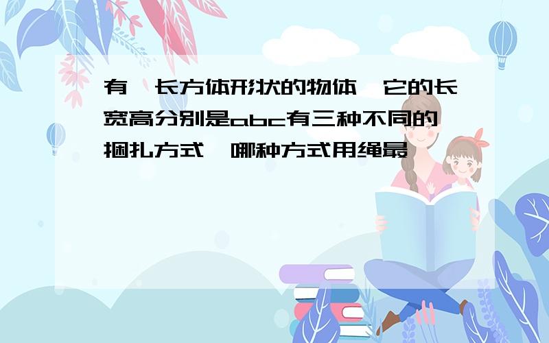 有一长方体形状的物体,它的长宽高分别是abc有三种不同的捆扎方式,哪种方式用绳最