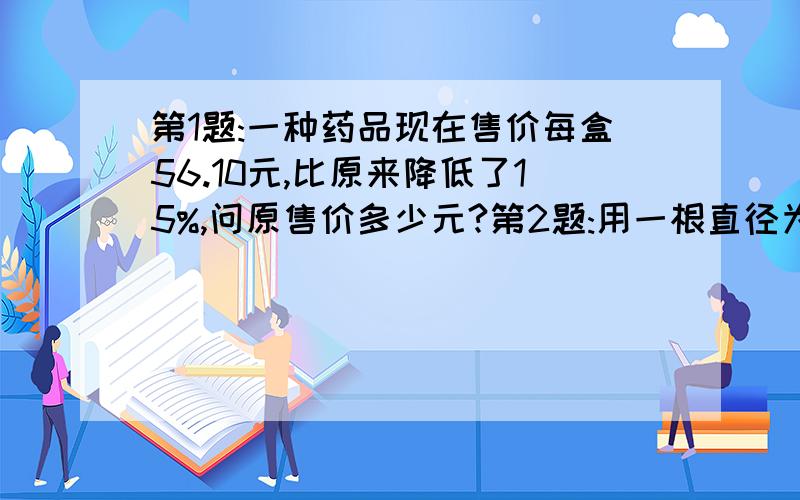 第1题:一种药品现在售价每盒56.10元,比原来降低了15%,问原售价多少元?第2题:用一根直径为12厘米的圆柱形铅柱,铸造10只直径12厘米的铅柱,问应截取多长的铅柱?