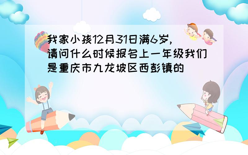 我家小孩12月31日满6岁,请问什么时候报名上一年级我们是重庆市九龙坡区西彭镇的