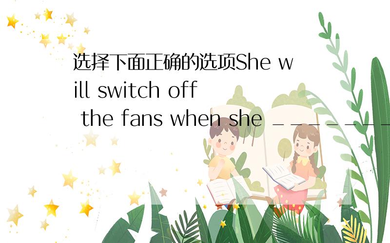 选择下面正确的选项She will switch off the fans when she ________.a.leaveb.leavingc.will leaved.leaves