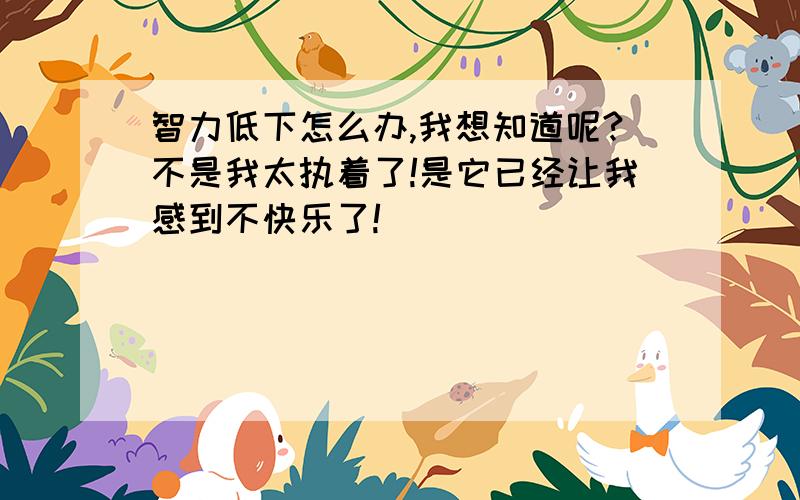 智力低下怎么办,我想知道呢?不是我太执着了!是它已经让我感到不快乐了!