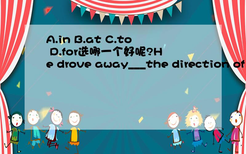 A.in B.at C.to D.for选哪一个好呢?He drove away___the direction of London.A.in B.at C.to D.for选哪一个好呢?为什么?