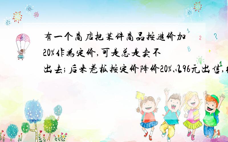 有一个商店把某件商品按进价加20%作为定价,可是总是卖不出去;后来老板按定价降价20%以96元出售,很快就卖掉了.则这次生意的赢亏情况为（ ）.A 亏4元 B亏24元 C赚6元 D不亏不赚