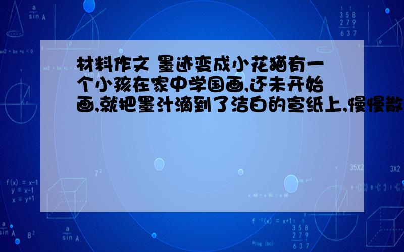 材料作文 墨迹变成小花猫有一个小孩在家中学国画,还未开始画,就把墨汁滴到了洁白的宣纸上,慢慢散开来,变成了一个丑陋的黑渍.小孩很懊恼,准备换一张宣纸.可是,他的妈妈说：