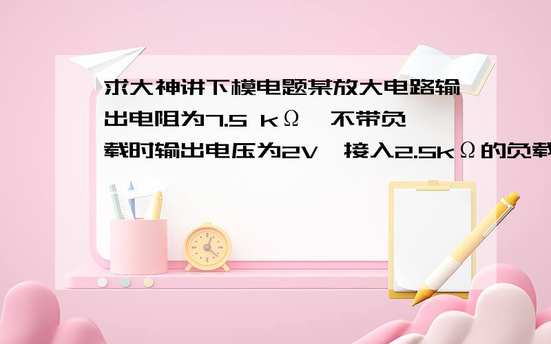 求大神讲下模电题某放大电路输出电阻为7.5 kΩ,不带负载时输出电压为2V,接入2.5kΩ的负载电阻后,输出电压为?