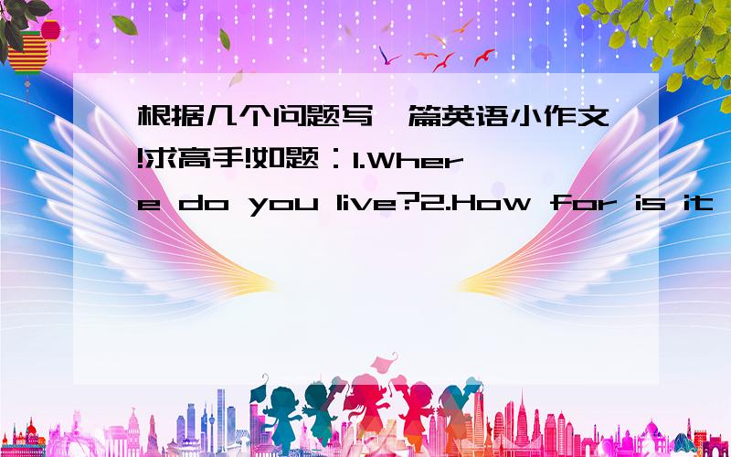 根据几个问题写一篇英语小作文!求高手!如题：1.Where do you live?2.How for is it from your home to school?3.What time do you get up every day?4.What do you have for breakfast?5.How do you get to school?6.How long does ittake you to g