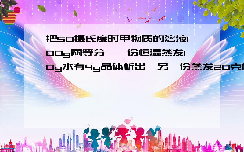 把50摄氏度时甲物质的溶液100g两等分,一份恒温蒸发10g水有4g晶体析出,另一份蒸发20克析出20克,求其溶解度在50摄氏度.一定要有过程,谢谢very much!