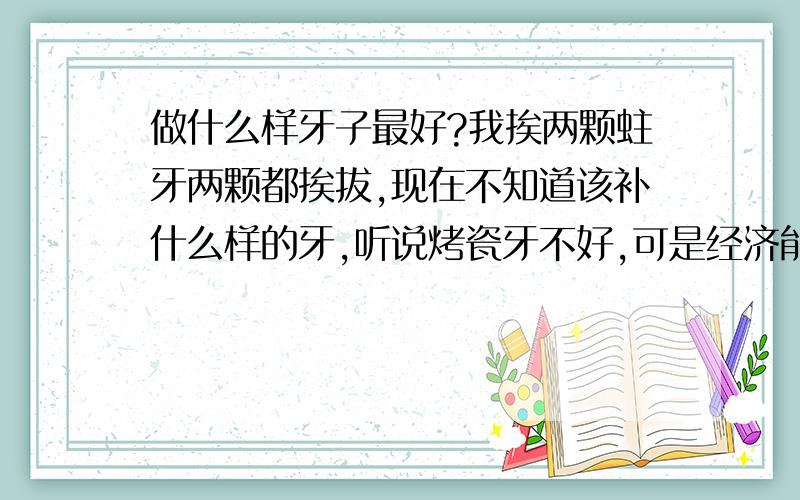 做什么样牙子最好?我挨两颗蛀牙两颗都挨拔,现在不知道该补什么样的牙,听说烤瓷牙不好,可是经济能力不好,不有什么便宜又好的牙子?是后面两边的蛀牙