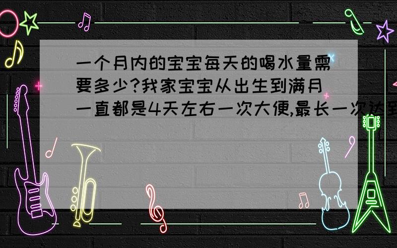 一个月内的宝宝每天的喝水量需要多少?我家宝宝从出生到满月一直都是4天左右一次大便,最长一次达到6天,颜色正常,量大 ,每天喝水量要比母乳量大,这样正常吗?