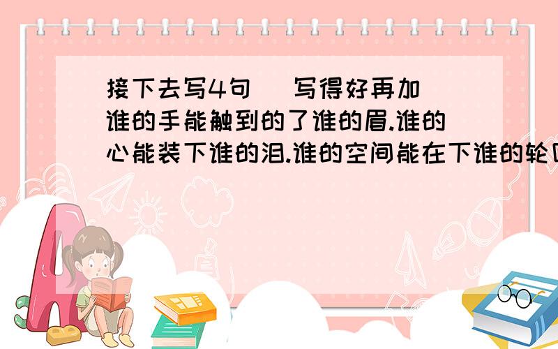 接下去写4句   写得好再加谁的手能触到的了谁的眉.谁的心能装下谁的泪.谁的空间能在下谁的轮回.谁的指纹能赎谁的罪.