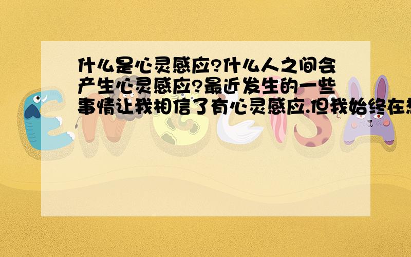 什么是心灵感应?什么人之间会产生心灵感应?最近发生的一些事情让我相信了有心灵感应.但我始终在想那到底是一种心理暗示还是真的有心与心之间的沟通呢?希望朋友们能给点意见,