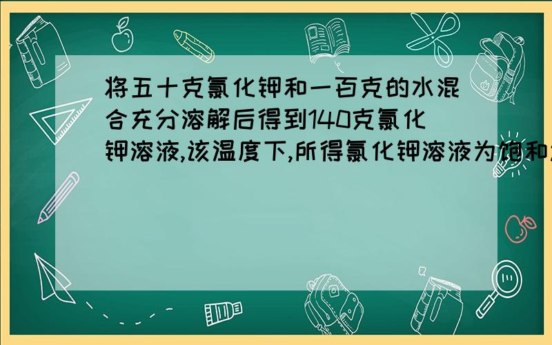 将五十克氯化钾和一百克的水混合充分溶解后得到140克氯化钾溶液,该温度下,所得氯化钾溶液为饱和还不饱和溶液?溶液中,溶质氯化钾的质量是多少克?溶质的质量分数是多少?