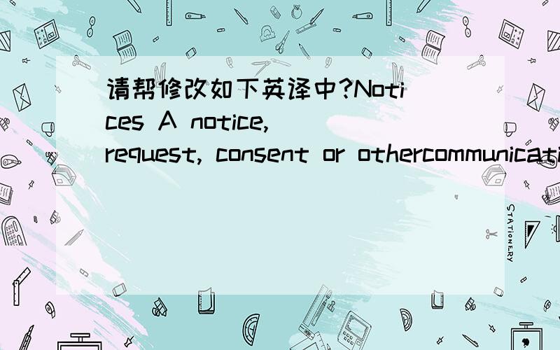 请帮修改如下英译中?Notices A notice, request, consent or othercommunication ('communication') to be given by a party under this agreementmust be in writing addressed in accordance with the particulars for that partyat the beginning of this A