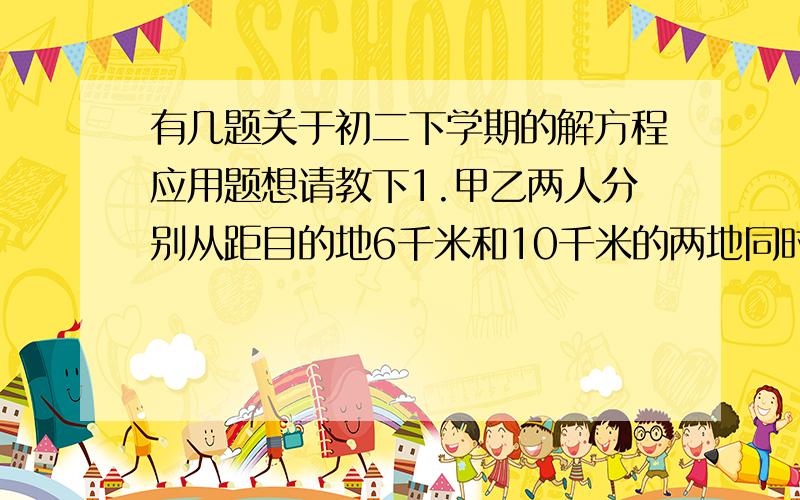 有几题关于初二下学期的解方程应用题想请教下1.甲乙两人分别从距目的地6千米和10千米的两地同时出发,甲乙的速度比是3：4,结果甲比乙提前20分到达目的地.求甲乙的速度.2.张明4小时清点完