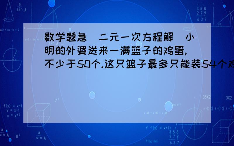 数学题急（二元一次方程解）小明的外婆送来一满篮子的鸡蛋,不少于50个.这只篮子最多只能装54个鸡蛋,小名想数数篮中共有多少个鸡蛋,他先3个一数,结果剩下一个,但忘了数了多少次,他准备