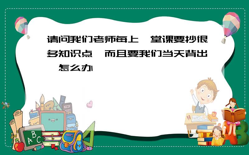 请问我们老师每上一堂课要抄很多知识点,而且要我们当天背出,怎么办