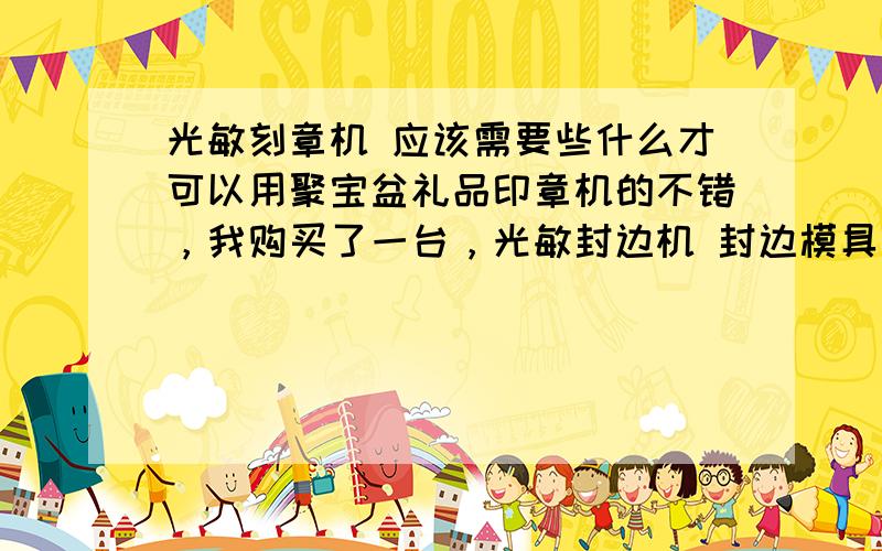 光敏刻章机 应该需要些什么才可以用聚宝盆礼品印章机的不错，我购买了一台，光敏封边机 封边模具都免费赠送了